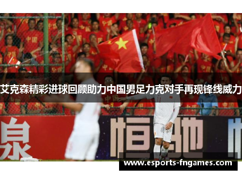 艾克森精彩进球回顾助力中国男足力克对手再现锋线威力 艾克森精彩进球回顾助力中国男足力克对手再现锋线威力
