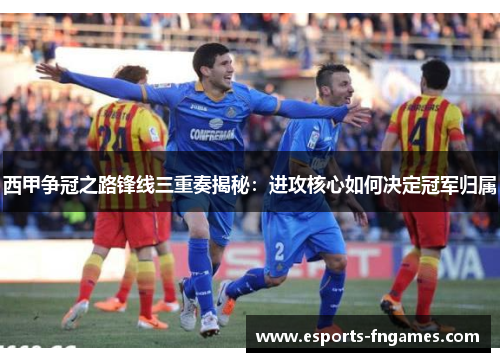 西甲争冠之路锋线三重奏揭秘：进攻核心如何决定冠军归属