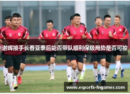 谢晖接手长春亚泰后能否带队顺利保级局势是否可控 谢晖接手长春亚泰后能否带队顺利保级局势是否可控