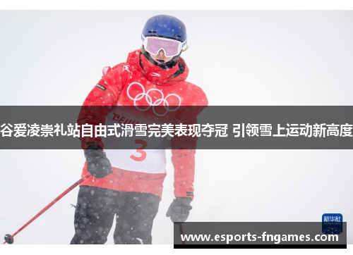 谷爱凌崇礼站自由式滑雪完美表现夺冠 引领雪上运动新高度