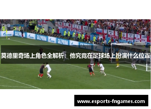 莫德里奇场上角色全解析：他究竟在足球场上扮演什么位置