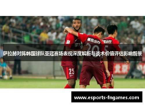 萨拉赫对阵韩国球队亚冠赛场表现深度解析与战术价值评估影响前景