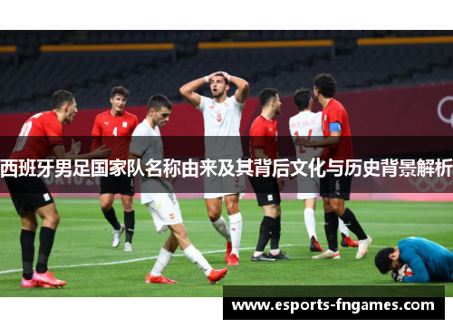 西班牙男足国家队名称由来及其背后文化与历史背景解析