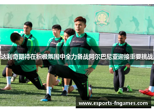 达利奇期待在积极氛围中全力备战阿尔巴尼亚迎接重要挑战