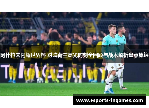 阿什拉夫闪耀世界杯 对阵荷兰高光时刻全回顾与战术解析盘点集锦
