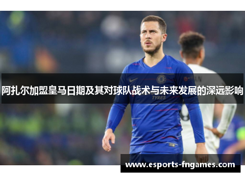 阿扎尔加盟皇马日期及其对球队战术与未来发展的深远影响